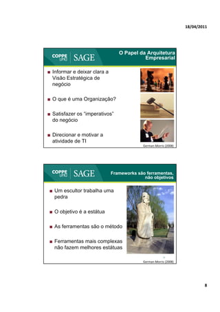 18/04/2011




                                 O Papel da Arquitetura
                                           Empresarial

■ Informar e deixar clara a
  Visão Estratégica de
  negócio

■ O que é uma Organização?

■ Satisfazer os “imperativos”
                 imperativos
  do negócio

■ Direcionar e motivar a
  atividade de TI                                      15
                                           German‐Morris (2008)




                              Frameworks são ferramentas,
                                            não objetivos


■ Um escultor trabalha uma
  pedra

■ O objetivo é a estátua

■ As ferramentas são o método

■ Ferramentas mais complexas
  não fazem melhores estátuas
                                                       16
                                           German‐Morris (2008)




                                                                          8
 
