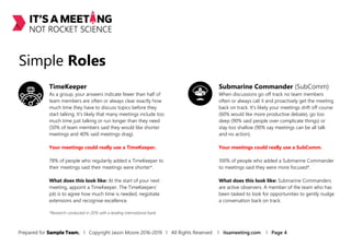 Simple Roles
TimeKeeper
As a group, your answers indicate fewer than half of
team members are often or always clear exactly how
much time they have to discuss topics before they
start talking. It's likely that many meetings include too
much time just talking or run longer than they need
(50% of team members said they would like shorter
meetings and 40% said meetings drag).
Your meetings could really use a TimeKeeper.
78% of people who regularily added a TimeKeeper to
their meetings said their meetings were shorter*.
What does this look like: At the start of your next
meeting, appoint a TimeKeeper. The TimeKeepers’
job is to agree how much time is needed, negotiate
extensions and recognise excellence.
Submarine Commander (SubComm)
When discussions go off track no team members
often or always call it and proactively get the meeting
back on track. It's likely your meetings drift off course
(60% would like more productive debate), go too
deep (90% said people over complicate things) or
stay too shallow (90% say meetings can be all talk
and no action).
Your meetings could really use a SubComm.
100% of people who added a Submarine Commander
to meetings said they were more focused*.
What does this look like: Submarine Commanders
are active observers. A member of the team who has
been tasked to look for opportunities to gently nudge
a conversation back on track.
*Research conducted in 2016 with a leading international bank.
Prepared for Sample Team. l Copyright Jason Moore 2016-2019 l All Rights Reserved l itsameeting.com l Page 4
 