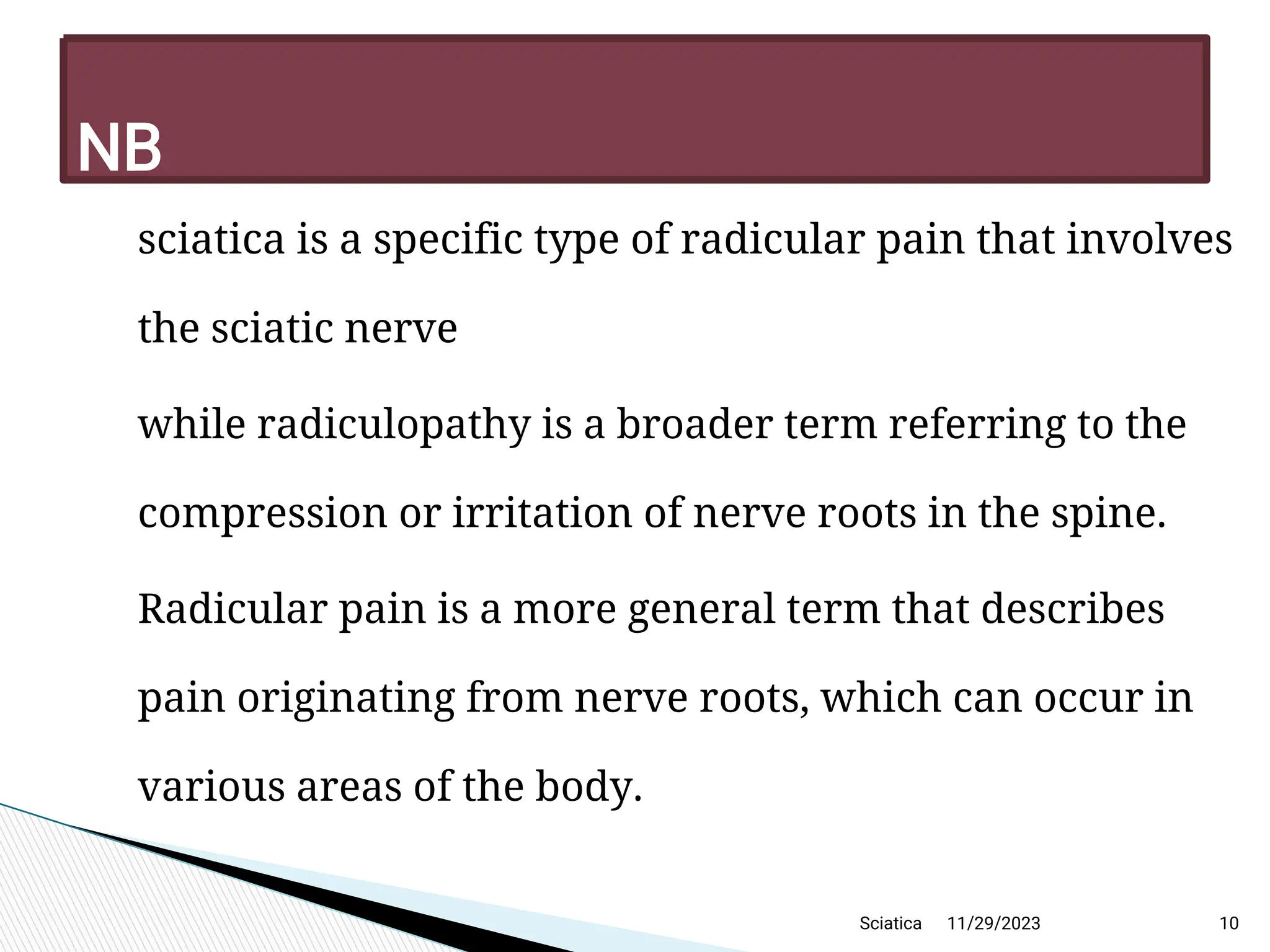 
sciatica is a specific type of radicular pain that involves
the sciatic nerve

while radiculopathy is a broader term referring to the
compression or irritation of nerve roots in the spine.

Radicular pain is a more general term that describes
pain originating from nerve roots, which can occur in
various areas of the body.
11/29/2023 10
N B
Sciatica
 
