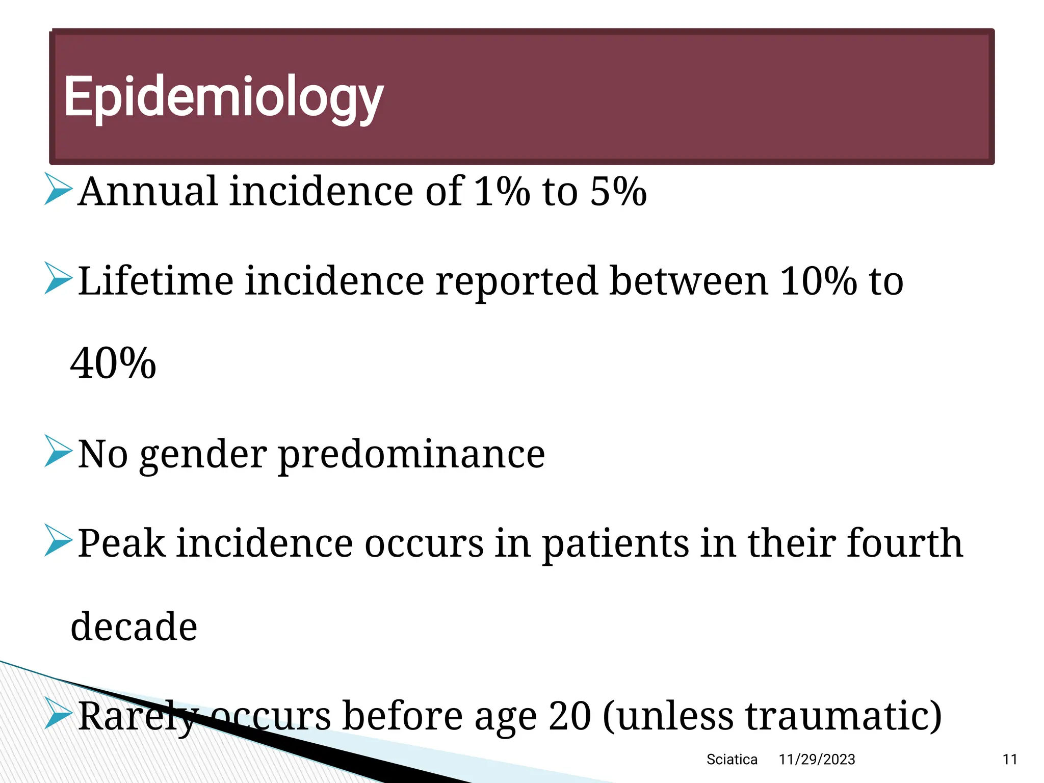 
Annual incidence of 1% to 5%

Lifetime incidence reported between 10% to
40%

No gender predominance

Peak incidence occurs in patients in their fourth
decade

Rarely occurs before age 20 (unless traumatic)
11/29/2023 11
Epidemiology
Sciatica
 