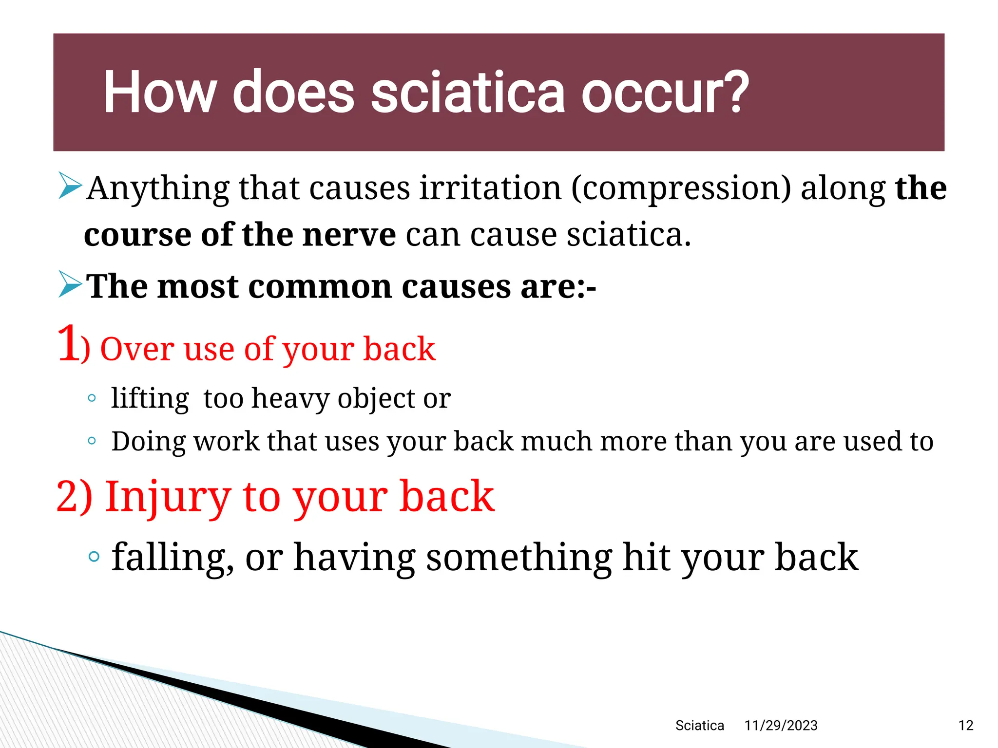 
Anything that causes irritation (compression) along the
course of the nerve can cause sciatica.

The most common causes are:-
1) Over use of your back
◦ lifting too heavy object or
◦ Doing work that uses your back much more than you are used to
2) Injury to your back
◦ falling, or having something hit your back
11/29/2023 12
H ow does sciatica occur?
Sciatica
 
