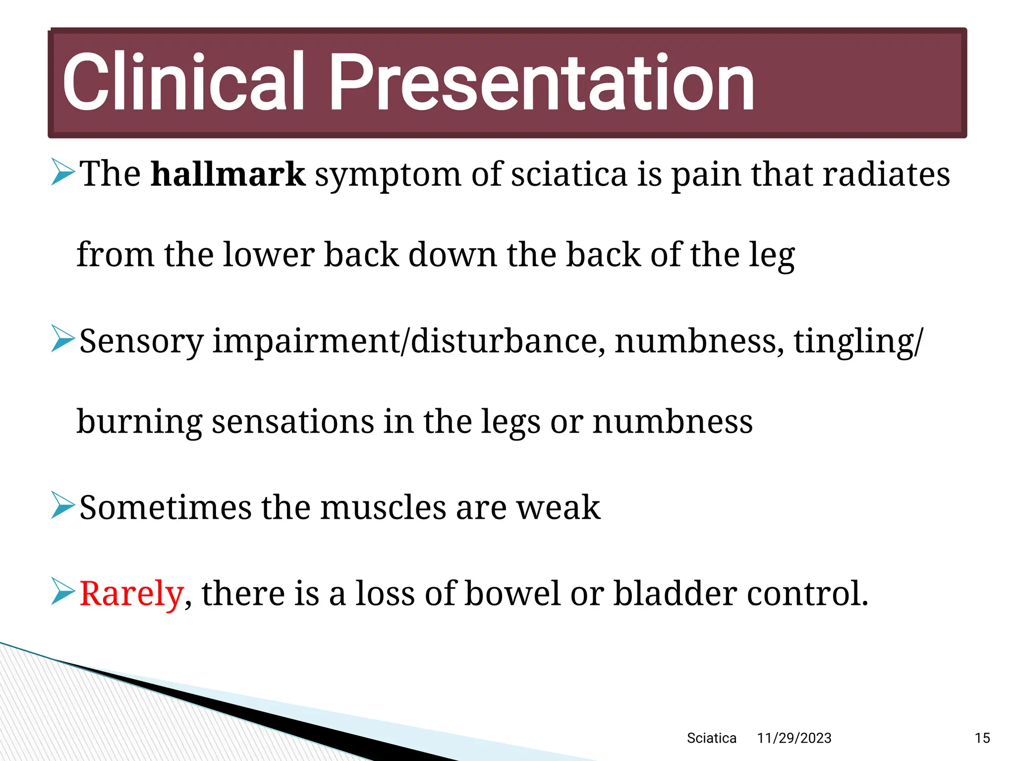
The hallmark symptom of sciatica is pain that radiates
from the lower back down the back of the leg

Sensory impairment/disturbance, numbness, tingling/
burning sensations in the legs or numbness

Sometimes the muscles are weak

Rarely, there is a loss of bowel or bladder control.
11/29/2023 15
C linicalP resentation
Sciatica
 