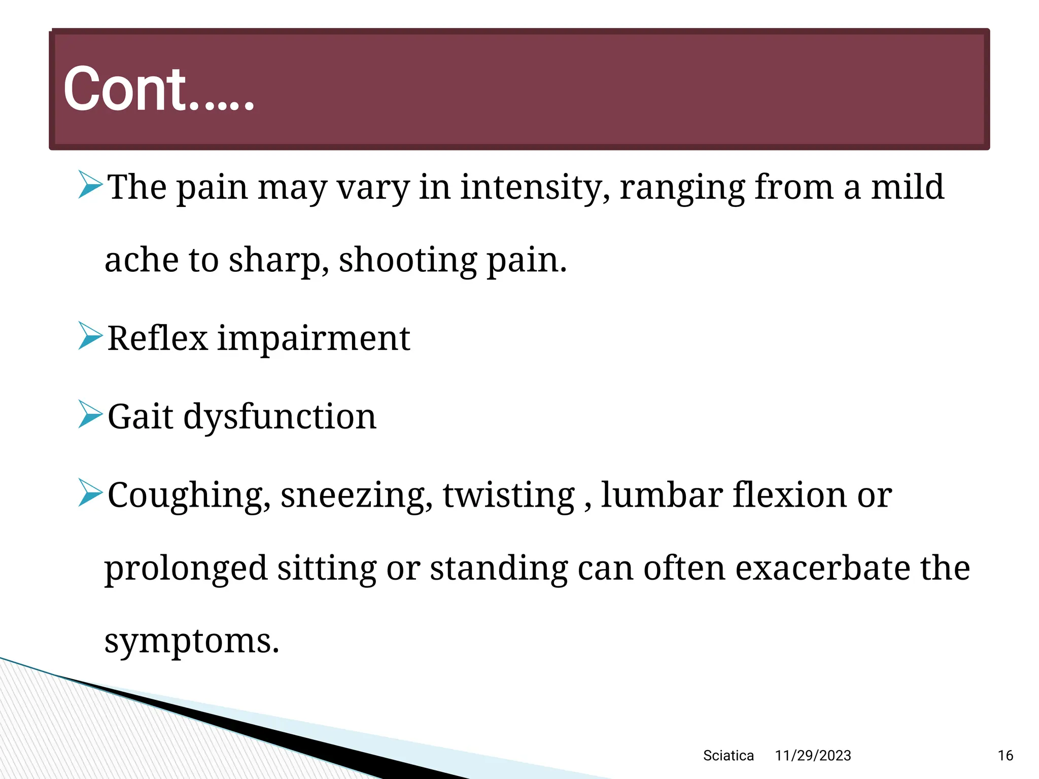 
The pain may vary in intensity, ranging from a mild
ache to sharp, shooting pain.

Reflex impairment

Gait dysfunction

Coughing, sneezing, twisting , lumbar flexion or
prolonged sitting or standing can often exacerbate the
symptoms.
11/29/2023 16
C ont.… .
Sciatica
 