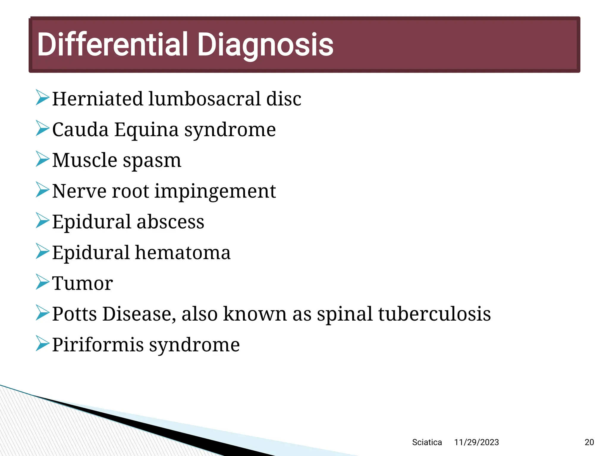 
Herniated lumbosacral disc

Cauda Equina syndrome

Muscle spasm

Nerve root impingement

Epidural abscess

Epidural hematoma

Tumor

Potts Disease, also known as spinal tuberculosis

Piriformis syndrome
11/29/2023 20
D ifferentialD iagnosis
Sciatica
 