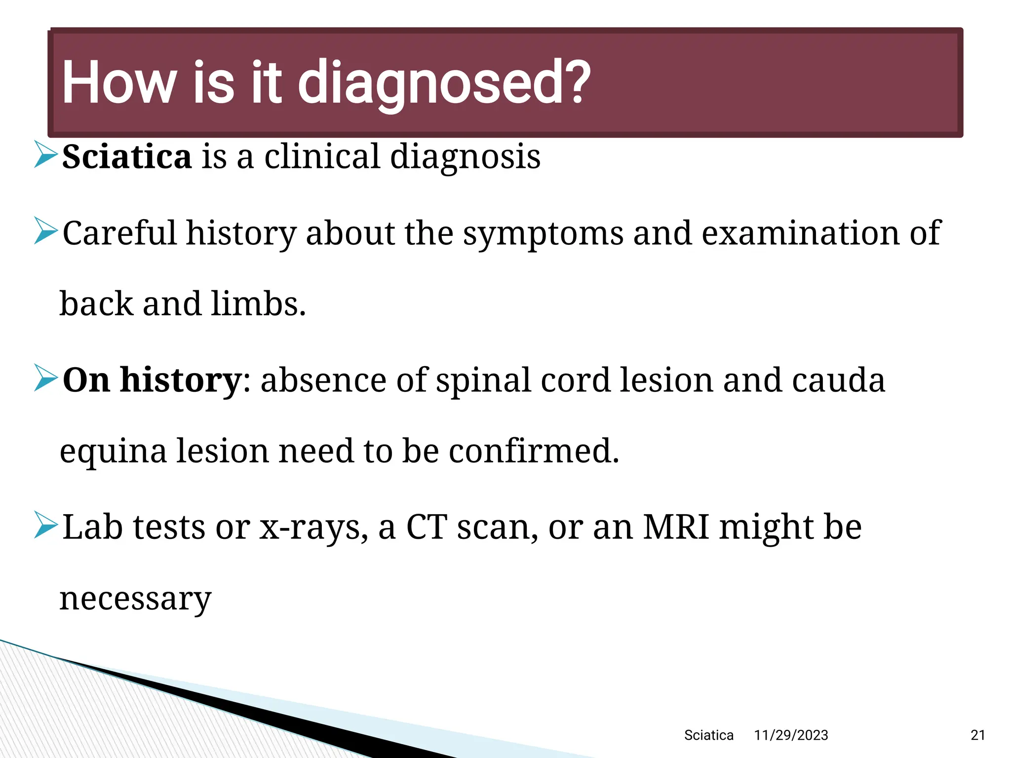 
Sciatica is a clinical diagnosis

Careful history about the symptoms and examination of
back and limbs.

On history: absence of spinal cord lesion and cauda
equina lesion need to be confirmed.

Lab tests or x-rays, a CT scan, or an MRI might be
necessary
11/29/2023 21
H ow is it diagnosed?
Sciatica
 