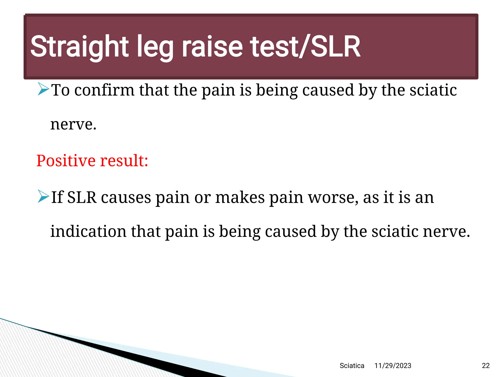 
To confirm that the pain is being caused by the sciatic
nerve.
Positive result:

If SLR causes pain or makes pain worse, as it is an
indication that pain is being caused by the sciatic nerve.
11/29/2023 22
Straight leg raise test/SLR
Sciatica
 