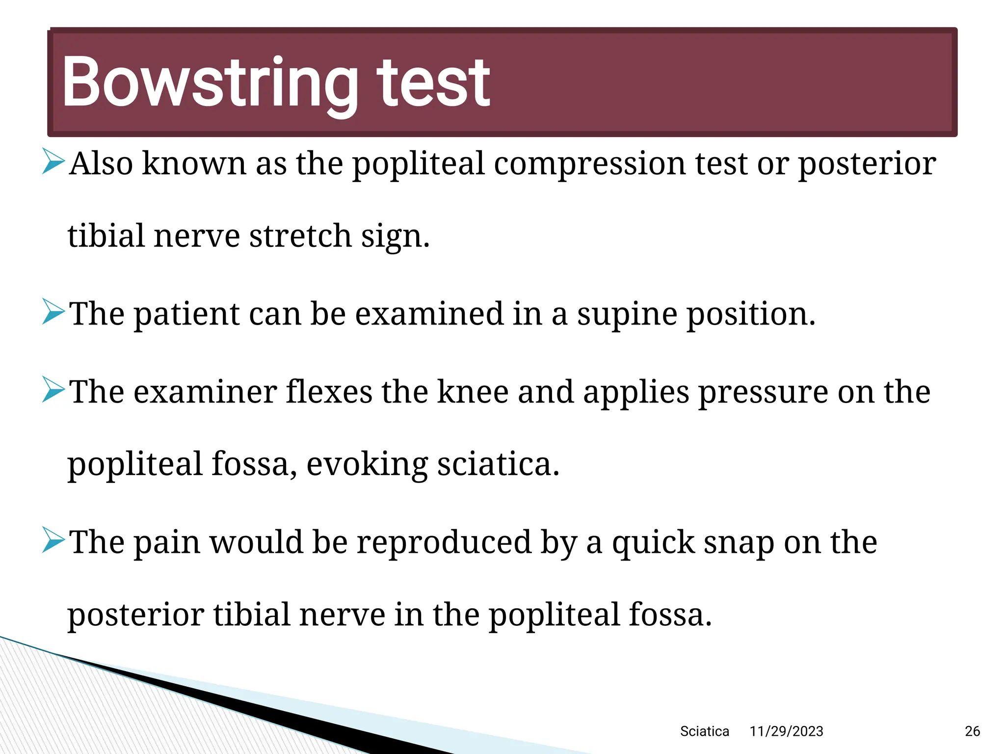 
Also known as the popliteal compression test or posterior
tibial nerve stretch sign.

The patient can be examined in a supine position.

The examiner flexes the knee and applies pressure on the
popliteal fossa, evoking sciatica.

The pain would be reproduced by a quick snap on the
posterior tibial nerve in the popliteal fossa.
11/29/2023 26
Bow string test
Sciatica
 