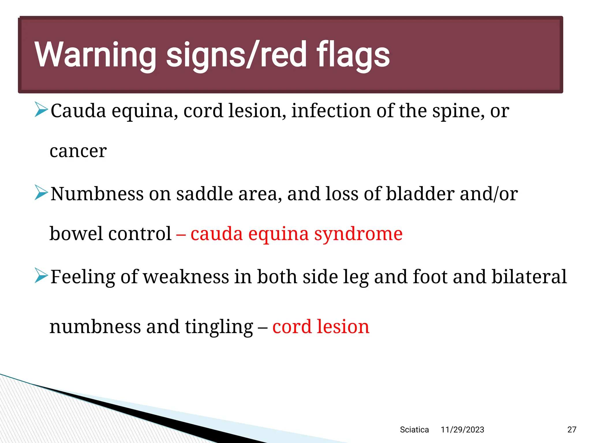 
Cauda equina, cord lesion, infection of the spine, or
cancer

Numbness on saddle area, and loss of bladder and/or
bowel control – cauda equina syndrome

Feeling of weakness in both side leg and foot and bilateral
numbness and tingling – cord lesion
11/29/2023 27
Warning signs/red flags
Sciatica
 