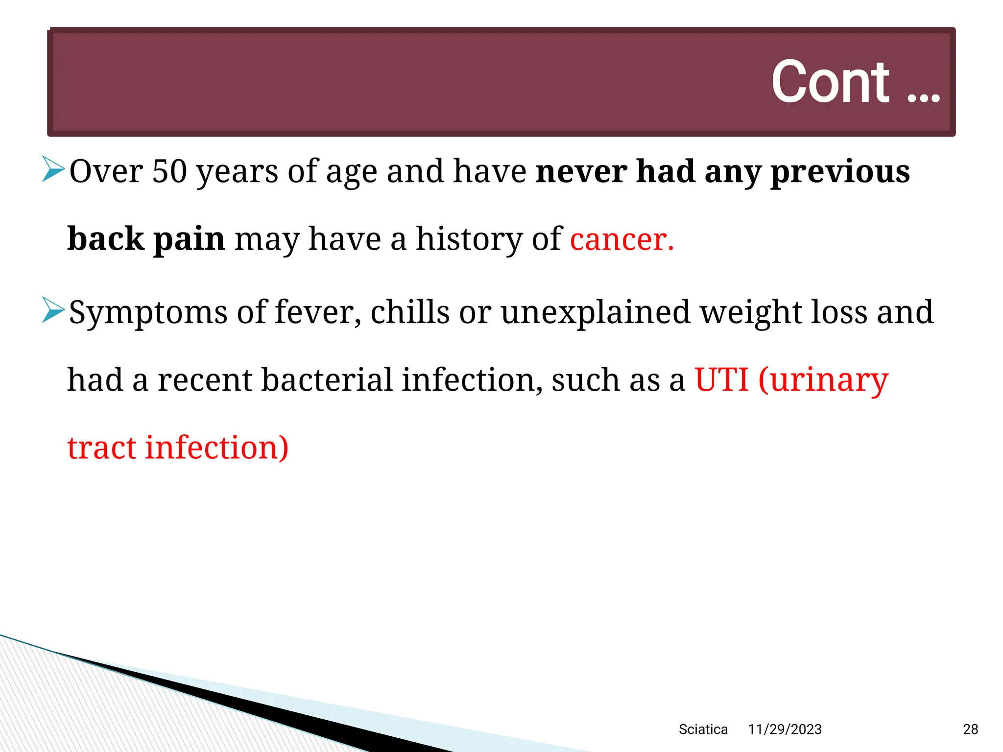 
Over 50 years of age and have never had any previous
back pain may have a history of cancer.

Symptoms of fever, chills or unexplained weight loss and
had a recent bacterial infection, such as a UTI (urinary
tract infection)
11/29/2023 28
C ont …
Sciatica
 