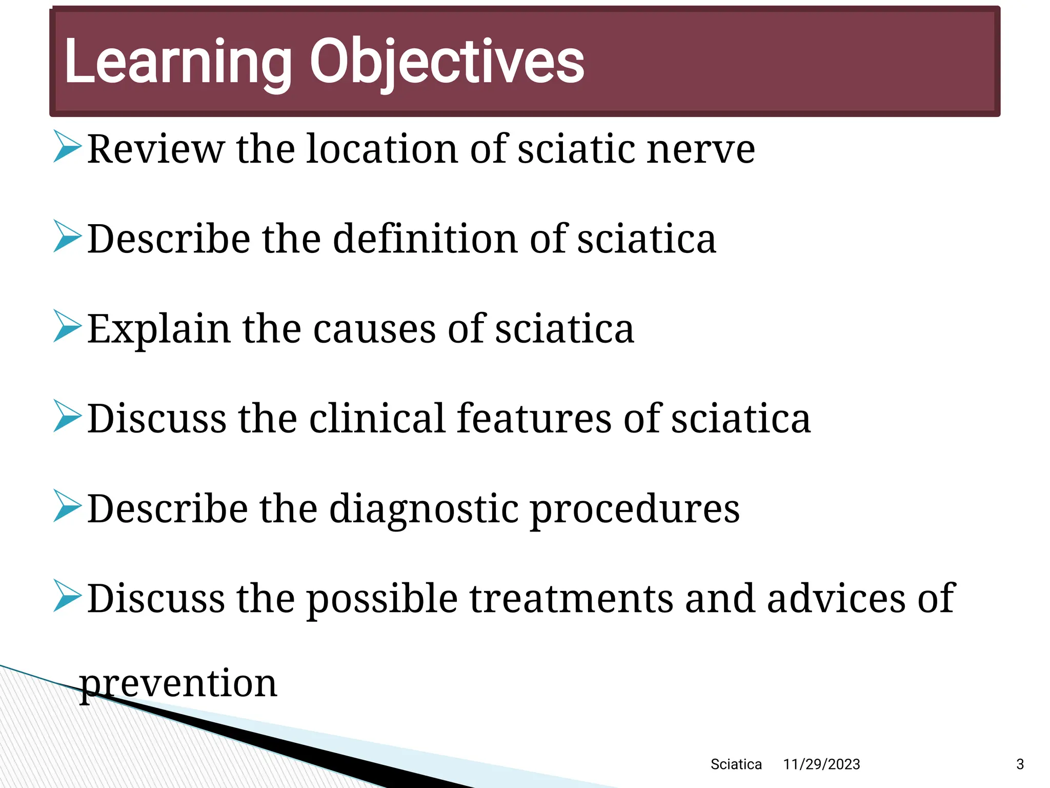 
Review the location of sciatic nerve

Describe the definition of sciatica

Explain the causes of sciatica

Discuss the clinical features of sciatica

Describe the diagnostic procedures

Discuss the possible treatments and advices of
prevention
11/29/2023 3
Learning Objectives
Sciatica
 