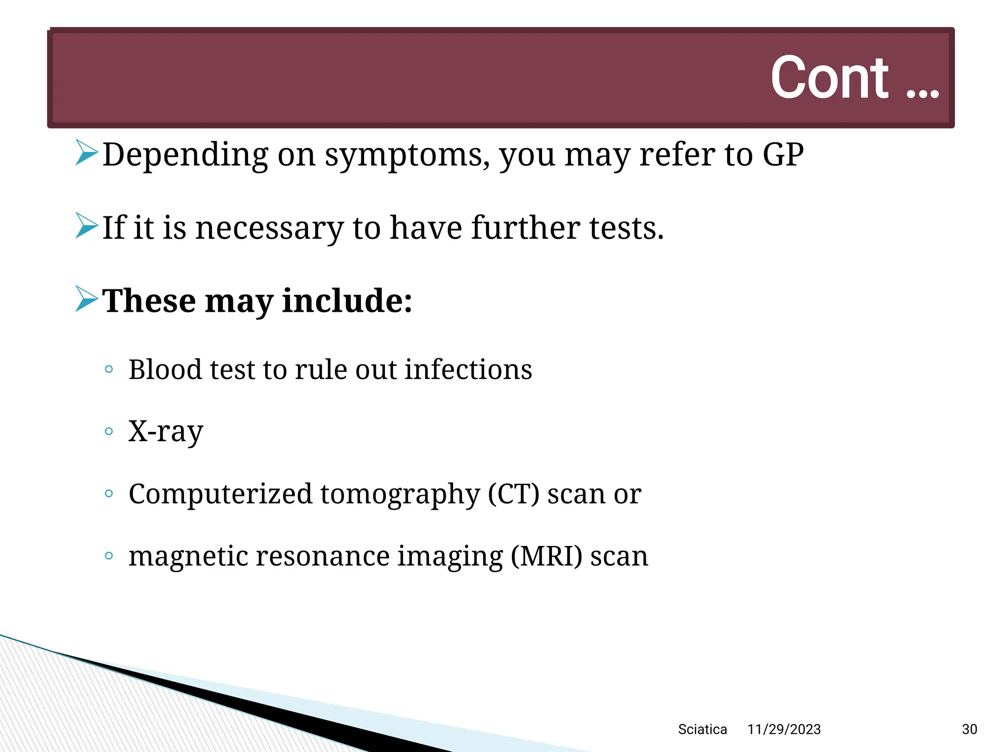 
Depending on symptoms, you may refer to GP

If it is necessary to have further tests.

These may include:
◦ Blood test to rule out infections
◦ X-ray
◦ Computerized tomography (CT) scan or
◦ magnetic resonance imaging (MRI) scan
11/29/2023 30
C ont …
Sciatica
 