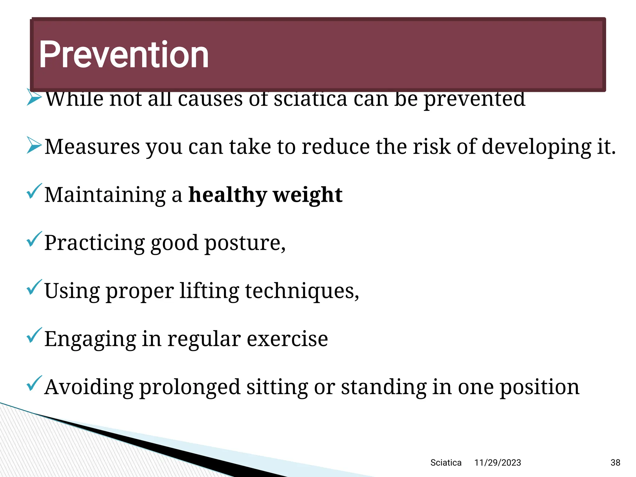 
While not all causes of sciatica can be prevented

Measures you can take to reduce the risk of developing it.
Maintaining a healthy weight
Practicing good posture,
Using proper lifting techniques,
Engaging in regular exercise
Avoiding prolonged sitting or standing in one position
11/29/2023 38
P revention
Sciatica
 
