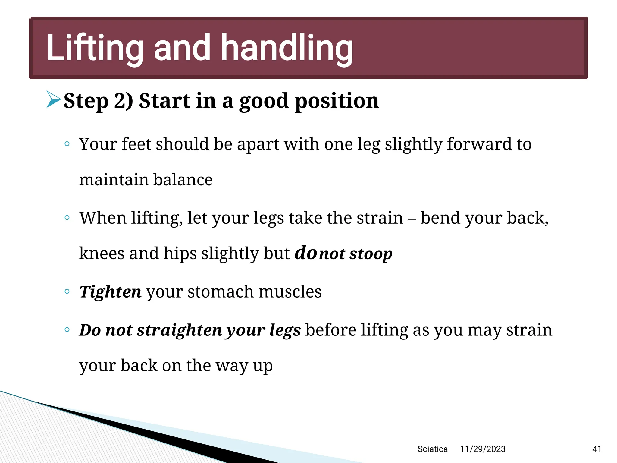 
Step 2) Start in a good position
◦ Your feet should be apart with one leg slightly forward to
maintain balance
◦ When lifting, let your legs take the strain – bend your back,
knees and hips slightly but donot stoop
◦ Tighten your stomach muscles
◦ Do not straighten your legs before lifting as you may strain
your back on the way up
11/29/2023 41
Lifting and handling
Sciatica
 