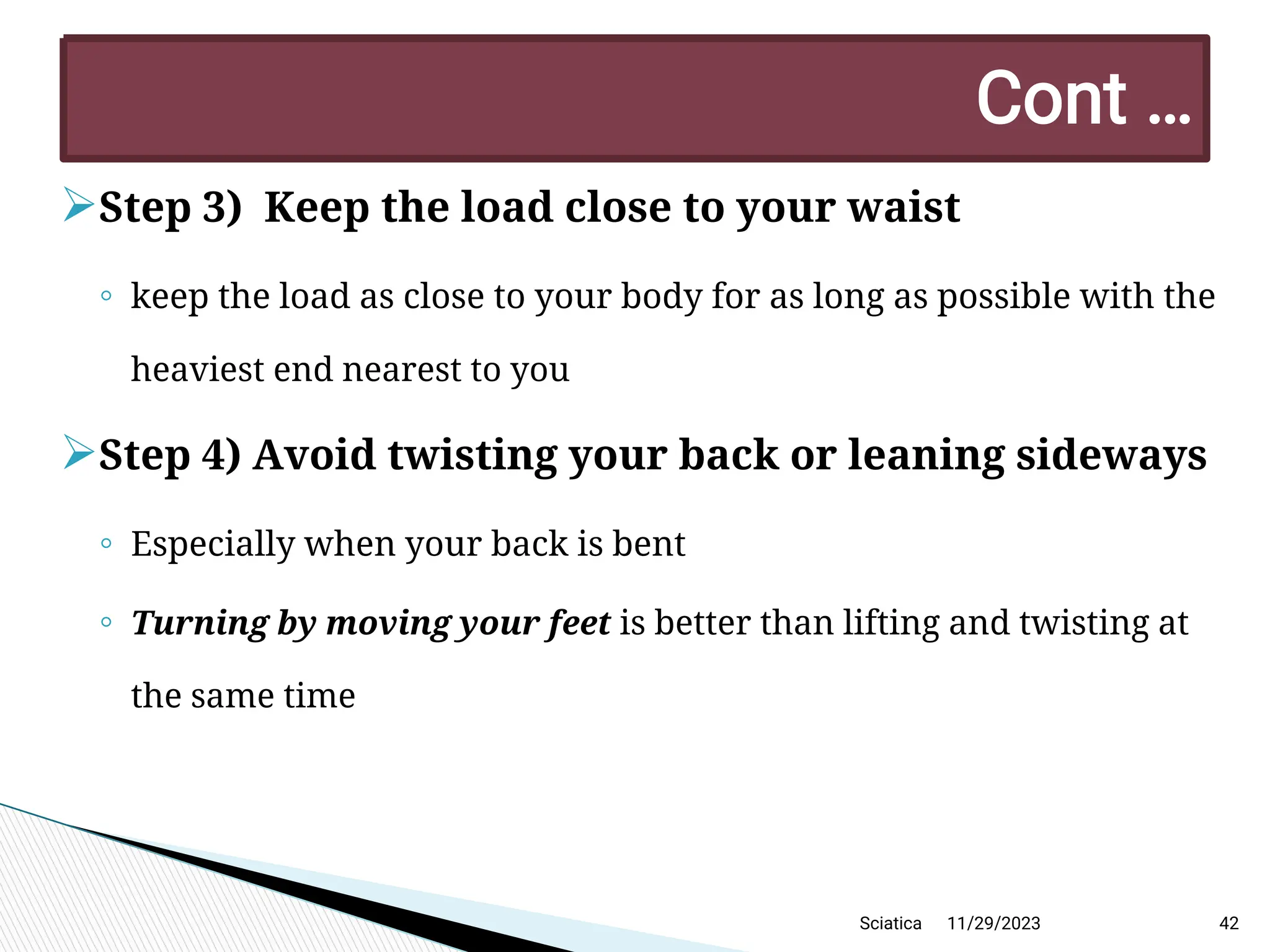 
Step 3) Keep the load close to your waist
◦ keep the load as close to your body for as long as possible with the
heaviest end nearest to you

Step 4) Avoid twisting your back or leaning sideways
◦ Especially when your back is bent
◦ Turning by moving your feet is better than lifting and twisting at
the same time
11/29/2023 42
C ont …
Sciatica
 