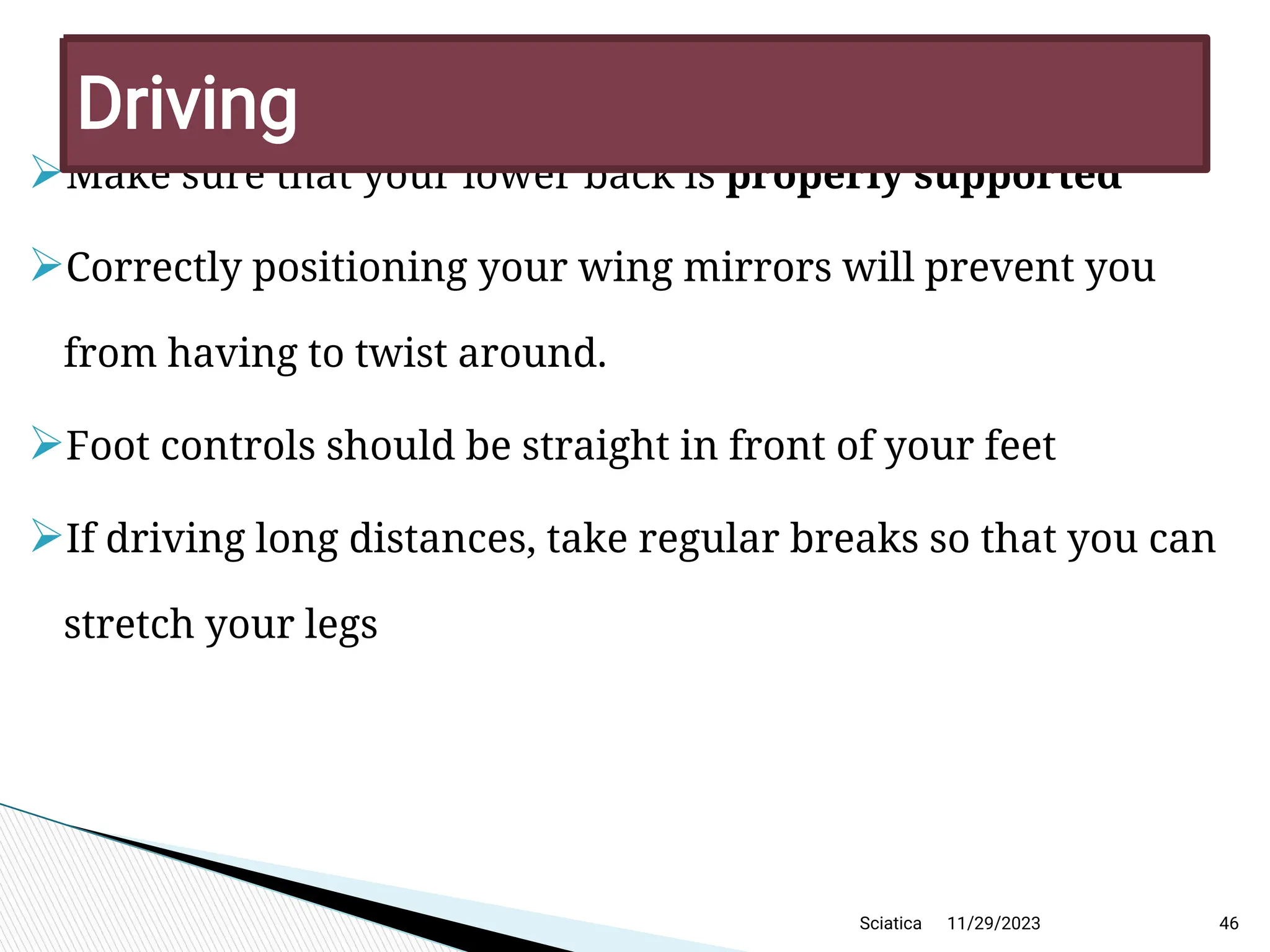 
Make sure that your lower back is properly supported

Correctly positioning your wing mirrors will prevent you
from having to twist around.

Foot controls should be straight in front of your feet

If driving long distances, take regular breaks so that you can
stretch your legs
11/29/2023 46
D riving
Sciatica
 