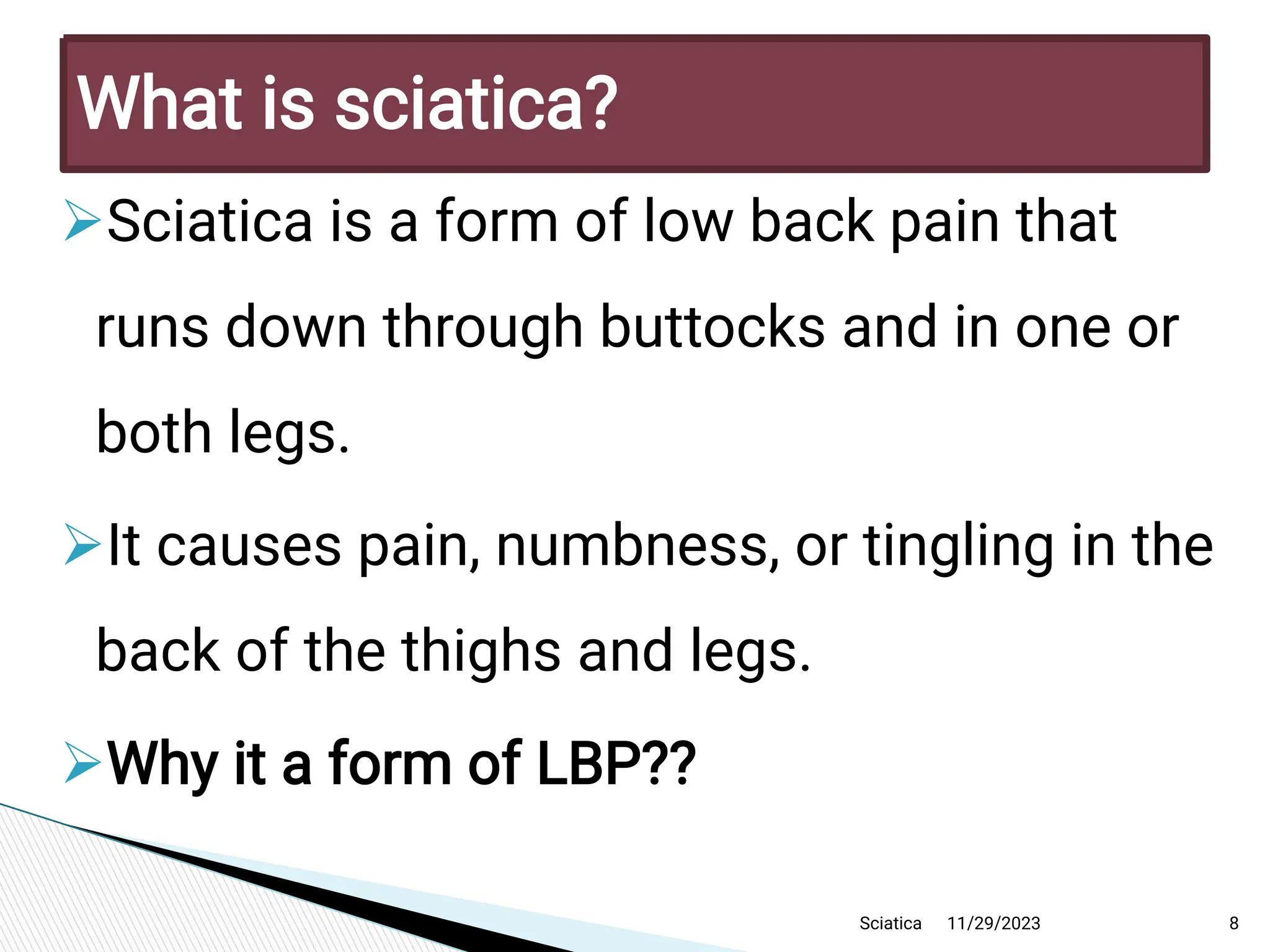 
Sciatica is a form of low back pain that
runs dow n through buttocks and in one or
both legs.

It causes pain,numbness,or tingling in the
back of the thighs and legs.

Why it a form of LBP ??
11/29/2023 8
What is sciatica?
Sciatica
 