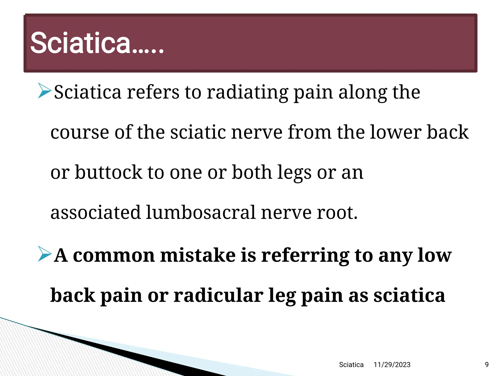 
Sciatica refers to radiating pain along the
course of the sciatic nerve from the lower back
or buttock to one or both legs or an
associated lumbosacral nerve root.

A common mistake is referring to any low
back pain or radicular leg pain as sciatica
11/29/2023 9
Sciatica… ..
Sciatica
 