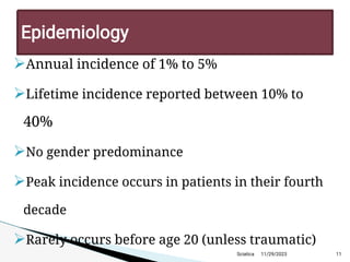 
Annual incidence of 1% to 5%

Lifetime incidence reported between 10% to
40%

No gender predominance

Peak incidence occurs in patients in their fourth
decade

Rarely occurs before age 20 (unless traumatic)
11/29/2023 11
Epidemiology
Sciatica
 