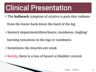 
The hallmark symptom of sciatica is pain that radiates
from the lower back down the back of the leg

Sensory impairment/disturbance, numbness, tingling/
burning sensations in the legs or numbness

Sometimes the muscles are weak

Rarely, there is a loss of bowel or bladder control.
11/29/2023 15
C linicalP resentation
Sciatica
 