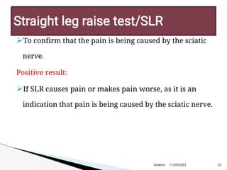 
To confirm that the pain is being caused by the sciatic
nerve.
Positive result:

If SLR causes pain or makes pain worse, as it is an
indication that pain is being caused by the sciatic nerve.
11/29/2023 22
Straight leg raise test/SLR
Sciatica
 