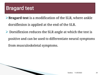 
Bragard test is a modification of the SLR, where ankle
dorsiflexion is applied at the end of the SLR.
Dorsiflexion reduces the SLR angle at which the test is
positive and can be used to differentiate neural symptoms
from musculoskeletal symptoms.
11/29/2023 24
Bragard test
Sciatica
 