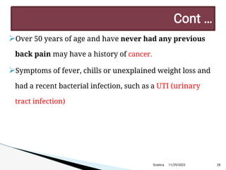 
Over 50 years of age and have never had any previous
back pain may have a history of cancer.

Symptoms of fever, chills or unexplained weight loss and
had a recent bacterial infection, such as a UTI (urinary
tract infection)
11/29/2023 28
C ont …
Sciatica
 