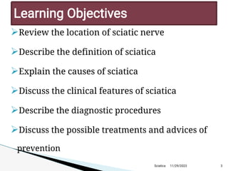
Review the location of sciatic nerve

Describe the definition of sciatica

Explain the causes of sciatica

Discuss the clinical features of sciatica

Describe the diagnostic procedures

Discuss the possible treatments and advices of
prevention
11/29/2023 3
Learning Objectives
Sciatica
 
