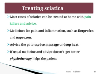 
Most cases of sciatica can be treated at home with pain
killers and advice.

Medicines for pain and inflammation, such as ibuprofen
and naproxen.

Advice the pt to use ice massage or deep heat.

If usual medicine and advice doesn’t get better
physiotherapy helps the patient
11/29/2023 32
Treating sciatica
Sciatica
 
