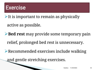 
It is important to remain as physically
active as possible.

Bed rest may provide some temporary pain
relief, prolonged bed rest is unnecessary.

Recommended exercises include walking
and gentle stretching exercises.
11/29/2023 33
Exercise
Sciatica
 