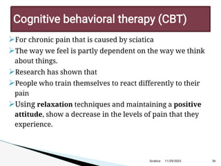 
For chronic pain that is caused by sciatica

The way we feel is partly dependent on the way we think
about things.

Research has shown that

People who train themselves to react differently to their
pain

Using relaxation techniques and maintaining a positive
attitude, show a decrease in the levels of pain that they
experience.
11/29/2023 36
C ognitive behavioraltherapy (C BT )
Sciatica
 