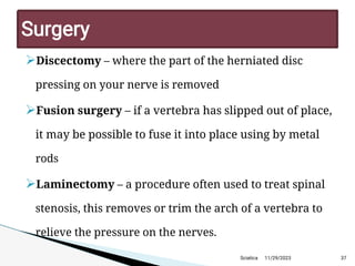 
Discectomy – where the part of the herniated disc
pressing on your nerve is removed

Fusion surgery – if a vertebra has slipped out of place,
it may be possible to fuse it into place using by metal
rods

Laminectomy – a procedure often used to treat spinal
stenosis, this removes or trim the arch of a vertebra to
relieve the pressure on the nerves.
11/29/2023 37
Surgery
Sciatica
 