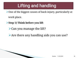 
One of the biggest causes of back injury, particularly at
work place.

Step 1) Think before you lift

Can you manage the lift?

Are there any handling aids you can use?
11/29/2023 40
Lifting and handling
Sciatica
 