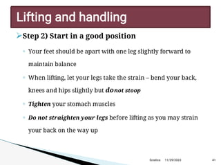 
Step 2) Start in a good position
◦ Your feet should be apart with one leg slightly forward to
maintain balance
◦ When lifting, let your legs take the strain – bend your back,
knees and hips slightly but donot stoop
◦ Tighten your stomach muscles
◦ Do not straighten your legs before lifting as you may strain
your back on the way up
11/29/2023 41
Lifting and handling
Sciatica
 