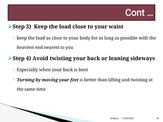 
Step 3) Keep the load close to your waist
◦ keep the load as close to your body for as long as possible with the
heaviest end nearest to you

Step 4) Avoid twisting your back or leaning sideways
◦ Especially when your back is bent
◦ Turning by moving your feet is better than lifting and twisting at
the same time
11/29/2023 42
C ont …
Sciatica
 