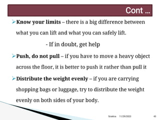 
Know your limits – there is a big difference between
what you can lift and what you can safely lift.
- If in doubt, get help

Push, do not pull – if you have to move a heavy object
across the floor, it is better to push it rather than pull it

Distribute the weight evenly – if you are carrying
shopping bags or luggage, try to distribute the weight
evenly on both sides of your body.
11/29/2023 43
C ont …
Sciatica
 