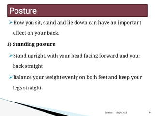 
How you sit, stand and lie down can have an important
effect on your back.
1) Standing posture

Stand upright, with your head facing forward and your
back straight

Balance your weight evenly on both feet and keep your
legs straight.
11/29/2023 44
P osture
Sciatica
 