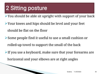 
You should be able sit upright with support of your back

Your knees and hips should be level and your feet
should be flat on the floor

Some people find it useful to use a small cushion or
rolled-up towel to support the small of the back

If you use a keyboard, make sure that your forearms are
horizontal and your elbows are at right angles
11/29/2023 45
2 Sitting posture
Sciatica
 