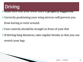 
Make sure that your lower back is properly supported

Correctly positioning your wing mirrors will prevent you
from having to twist around.

Foot controls should be straight in front of your feet

If driving long distances, take regular breaks so that you can
stretch your legs
11/29/2023 46
D riving
Sciatica
 