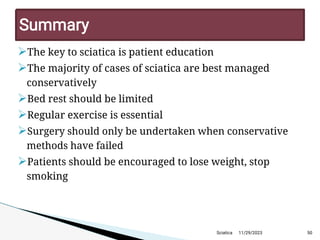 
The key to sciatica is patient education

The majority of cases of sciatica are best managed
conservatively

Bed rest should be limited

Regular exercise is essential

Surgery should only be undertaken when conservative
methods have failed

Patients should be encouraged to lose weight, stop
smoking
11/29/2023 50
Summary
Sciatica
 