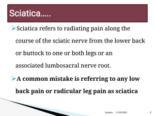 
Sciatica refers to radiating pain along the
course of the sciatic nerve from the lower back
or buttock to one or both legs or an
associated lumbosacral nerve root.

A common mistake is referring to any low
back pain or radicular leg pain as sciatica
11/29/2023 9
Sciatica… ..
Sciatica
 