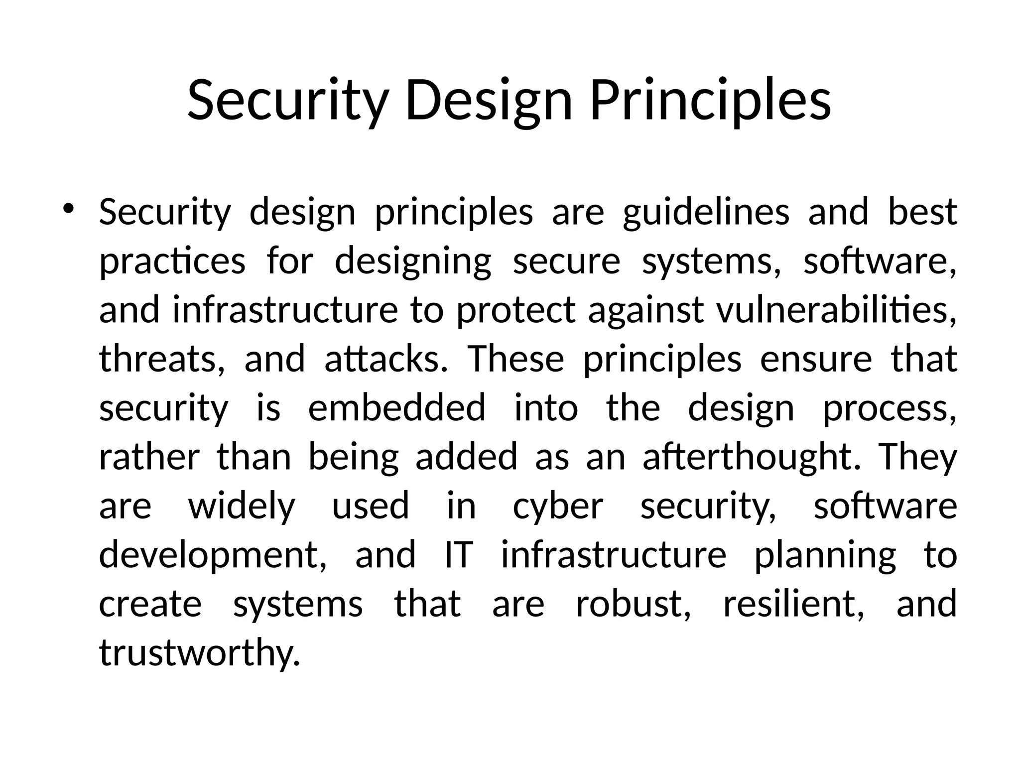 Security Design Principles
• Security design principles are guidelines and best
practices for designing secure systems, software,
and infrastructure to protect against vulnerabilities,
threats, and attacks. These principles ensure that
security is embedded into the design process,
rather than being added as an afterthought. They
are widely used in cyber security, software
development, and IT infrastructure planning to
create systems that are robust, resilient, and
trustworthy.
 