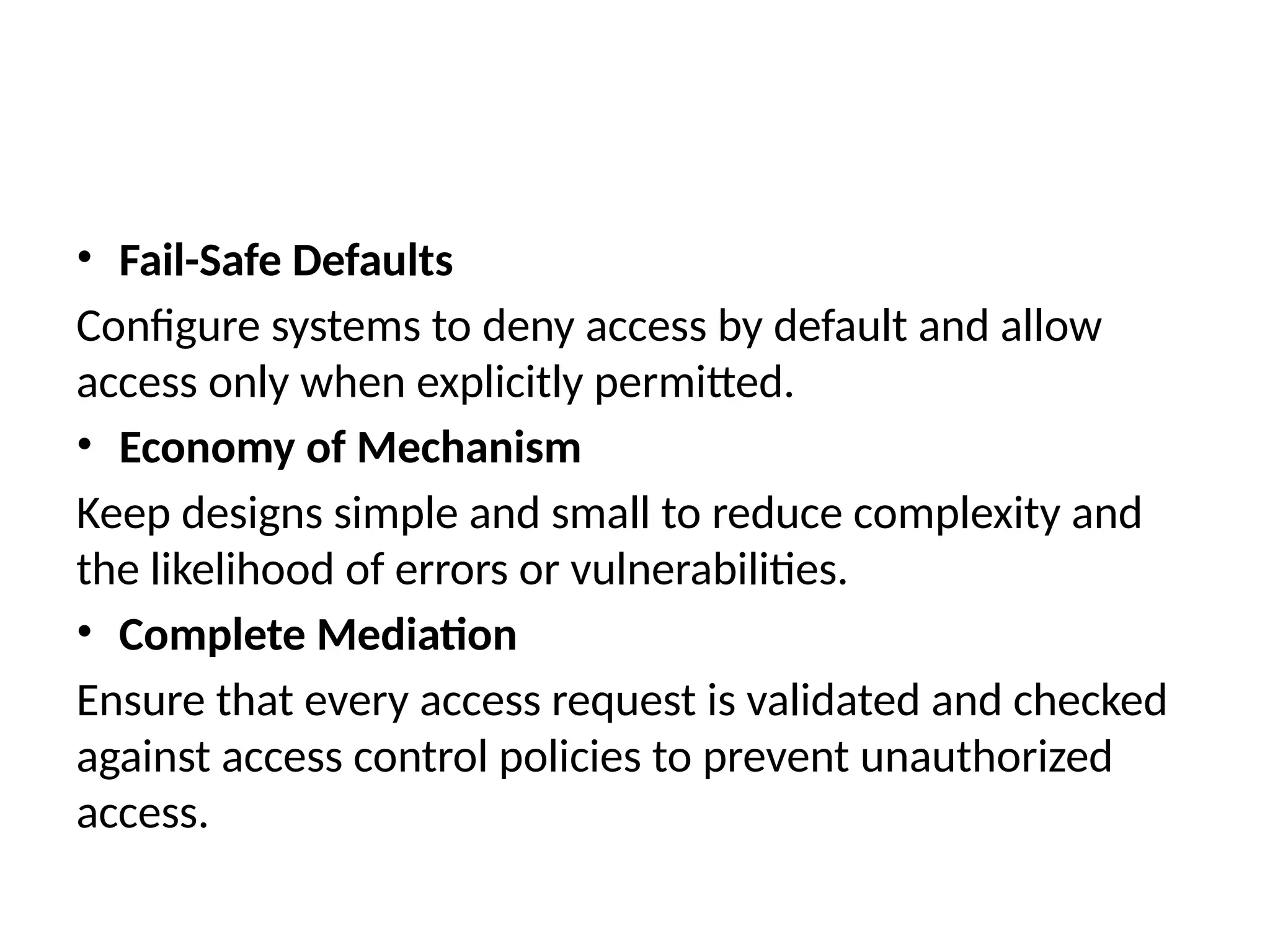 • Fail-Safe Defaults
Configure systems to deny access by default and allow
access only when explicitly permitted.
• Economy of Mechanism
Keep designs simple and small to reduce complexity and
the likelihood of errors or vulnerabilities.
• Complete Mediation
Ensure that every access request is validated and checked
against access control policies to prevent unauthorized
access.
 