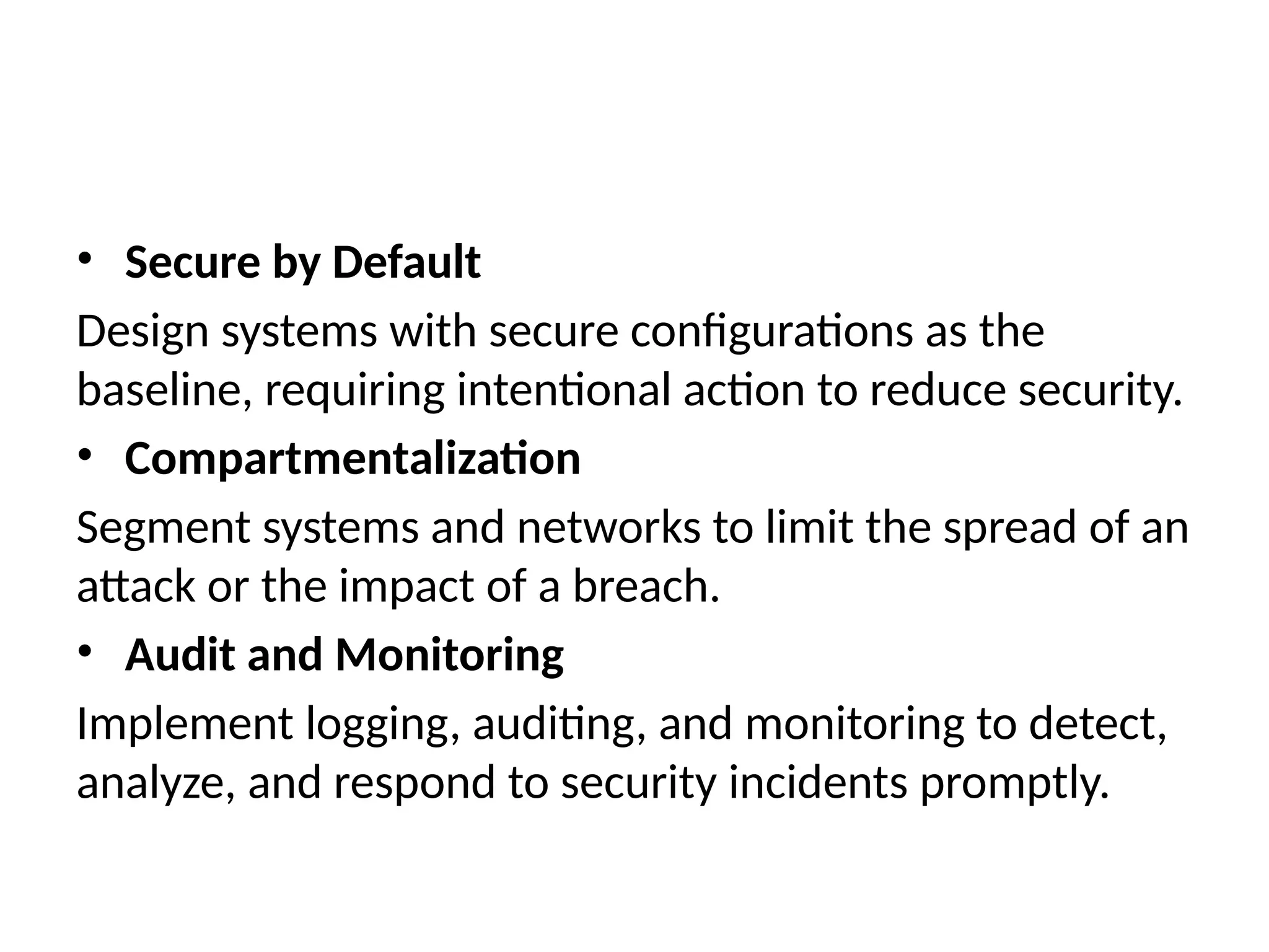 • Secure by Default
Design systems with secure configurations as the
baseline, requiring intentional action to reduce security.
• Compartmentalization
Segment systems and networks to limit the spread of an
attack or the impact of a breach.
• Audit and Monitoring
Implement logging, auditing, and monitoring to detect,
analyze, and respond to security incidents promptly.
 