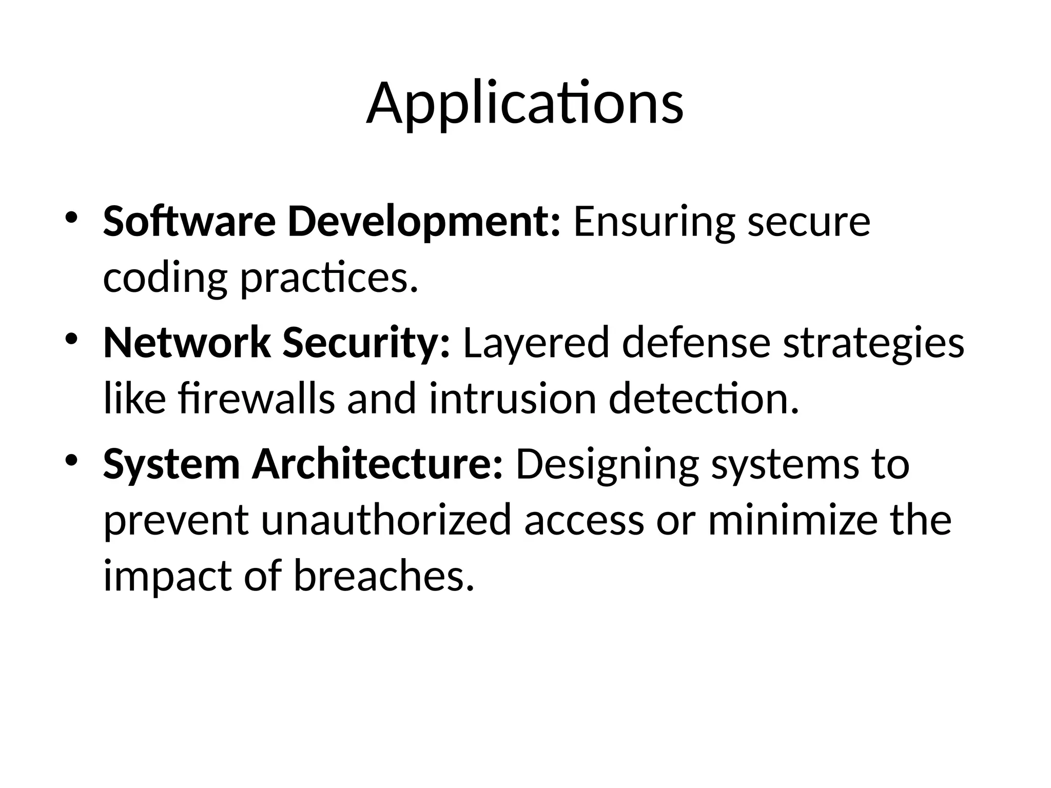 Applications
• Software Development: Ensuring secure
coding practices.
• Network Security: Layered defense strategies
like firewalls and intrusion detection.
• System Architecture: Designing systems to
prevent unauthorized access or minimize the
impact of breaches.
 
