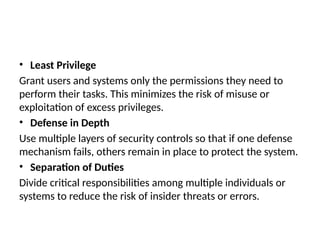 • Least Privilege
Grant users and systems only the permissions they need to
perform their tasks. This minimizes the risk of misuse or
exploitation of excess privileges.
• Defense in Depth
Use multiple layers of security controls so that if one defense
mechanism fails, others remain in place to protect the system.
• Separation of Duties
Divide critical responsibilities among multiple individuals or
systems to reduce the risk of insider threats or errors.
 