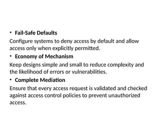 • Fail-Safe Defaults
Configure systems to deny access by default and allow
access only when explicitly permitted.
• Economy of Mechanism
Keep designs simple and small to reduce complexity and
the likelihood of errors or vulnerabilities.
• Complete Mediation
Ensure that every access request is validated and checked
against access control policies to prevent unauthorized
access.
 
