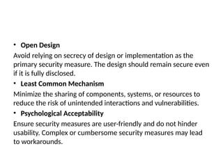 • Open Design
Avoid relying on secrecy of design or implementation as the
primary security measure. The design should remain secure even
if it is fully disclosed.
• Least Common Mechanism
Minimize the sharing of components, systems, or resources to
reduce the risk of unintended interactions and vulnerabilities.
• Psychological Acceptability
Ensure security measures are user-friendly and do not hinder
usability. Complex or cumbersome security measures may lead
to workarounds.
 
