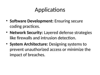 Applications
• Software Development: Ensuring secure
coding practices.
• Network Security: Layered defense strategies
like firewalls and intrusion detection.
• System Architecture: Designing systems to
prevent unauthorized access or minimize the
impact of breaches.
 