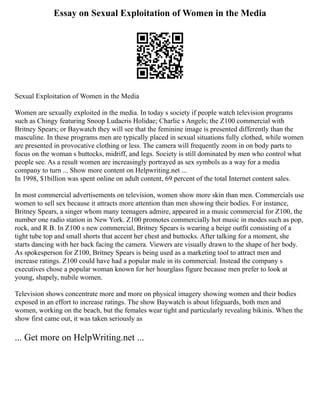 Essay on Sexual Exploitation of Women in the Media
Sexual Exploitation of Women in the Media
Women are sexually exploited in the media. In today s society if people watch television programs
such as Chingy featuring Snoop Ludacris Holidae; Charlie s Angels; the Z100 commercial with
Britney Spears; or Baywatch they will see that the feminine image is presented differently than the
masculine. In these programs men are typically placed in sexual situations fully clothed, while women
are presented in provocative clothing or less. The camera will frequently zoom in on body parts to
focus on the woman s buttocks, midriff, and legs. Society is still dominated by men who control what
people see. As a result women are increasingly portrayed as sex symbols as a way for a media
company to turn ... Show more content on Helpwriting.net ...
In 1998, $1billion was spent online on adult content, 69 percent of the total Internet content sales.
In most commercial advertisements on television, women show more skin than men. Commercials use
women to sell sex because it attracts more attention than men showing their bodies. For instance,
Britney Spears, a singer whom many teenagers admire, appeared in a music commercial for Z100, the
number one radio station in New York. Z100 promotes commercially hot music in modes such as pop,
rock, and R B. In Z100 s new commercial, Britney Spears is wearing a beige outfit consisting of a
tight tube top and small shorts that accent her chest and buttocks. After talking for a moment, she
starts dancing with her back facing the camera. Viewers are visually drawn to the shape of her body.
As spokesperson for Z100, Britney Spears is being used as a marketing tool to attract men and
increase ratings. Z100 could have had a popular male in its commercial. Instead the company s
executives chose a popular woman known for her hourglass figure because men prefer to look at
young, shapely, nubile women.
Television shows concentrate more and more on physical imagery showing women and their bodies
exposed in an effort to increase ratings. The show Baywatch is about lifeguards, both men and
women, working on the beach, but the females wear tight and particularly revealing bikinis. When the
show first came out, it was taken seriously as
... Get more on HelpWriting.net ...
 