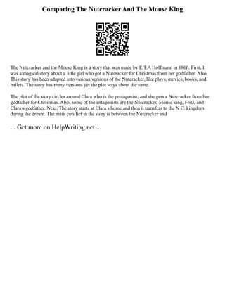 Comparing The Nutcracker And The Mouse King
The Nutcracker and the Mouse King is a story that was made by E.T.A Hoffmann in 1816. First, It
was a magical story about a little girl who got a Nutcracker for Christmas from her godfather. Also,
This story has been adapted into various versions of the Nutcracker, like plays, movies, books, and
ballets. The story has many versions yet the plot stays about the same.
The plot of the story circles around Clara who is the protagonist, and she gets a Nutcracker from her
godfather for Christmas. Also, some of the antagonists are the Nutcracker, Mouse king, Fritz, and
Clara s godfather. Next, The story starts at Clara s home and then it transfers to the N.C. kingdom
during the dream. The main conflict in the story is between the Nutcracker and
... Get more on HelpWriting.net ...
 